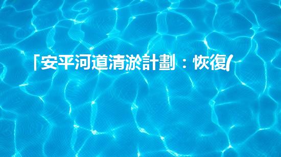 「安平河道清淤計劃：恢復(fù)河道生態(tài)，保護(hù)城市環(huán)境」